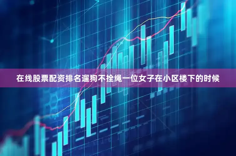 在线股票配资排名遛狗不拴绳一位女子在小区楼下的时候