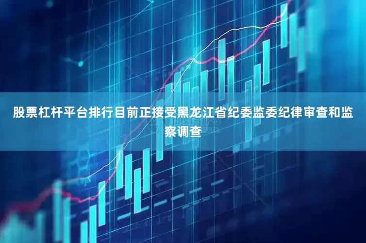 股票杠杆平台排行目前正接受黑龙江省纪委监委纪律审查和监察调查