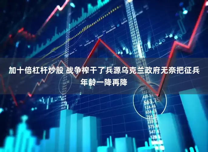 加十倍杠杆炒股 战争榨干了兵源乌克兰政府无奈把征兵年龄一降再降