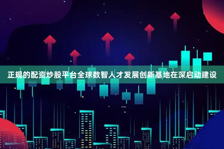 正规的配资炒股平台全球数智人才发展创新基地在深启动建设