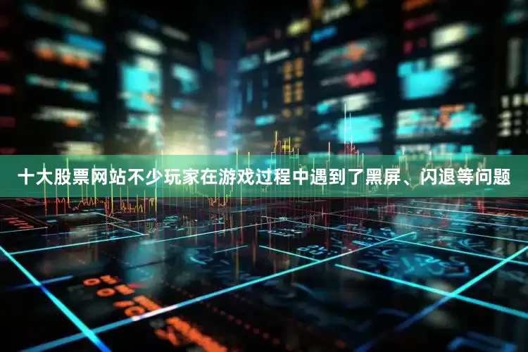 十大股票网站不少玩家在游戏过程中遇到了黑屏、闪退等问题