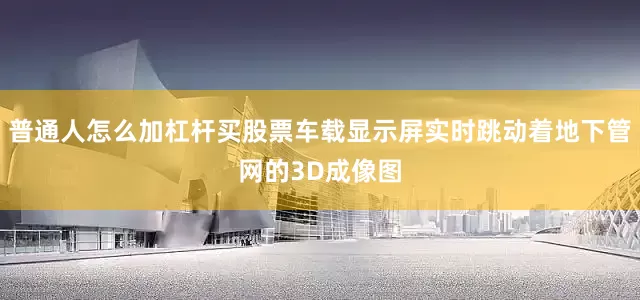 普通人怎么加杠杆买股票车载显示屏实时跳动着地下管网的3D成像图