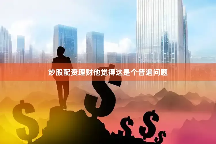 炒股配资理财他觉得这是个普遍问题