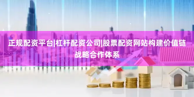 正规配资平台|杠杆配资公司|股票配资网站构建价值链战略合作体系