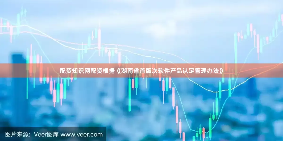 配资知识网配资　　根据《湖南省首版次软件产品认定管理办法》