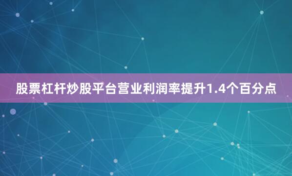股票杠杆炒股平台营业利润率提升1.4个百分点