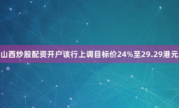 山西炒股配资开户该行上调目标价24%至29.29港元